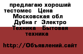 предлагаю хороший тестомес › Цена ­ 30 000 - Московская обл., Дубна г. Электро-Техника » Бытовая техника   